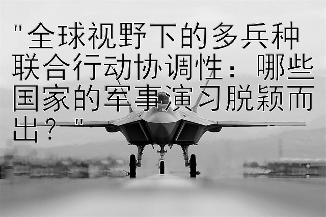 全球视野下的多兵种联合行动协调性：哪些国家的军事演习脱颖而出？