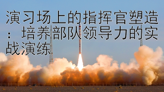 演习场上的指挥官塑造：培养部队领导力的实战演练