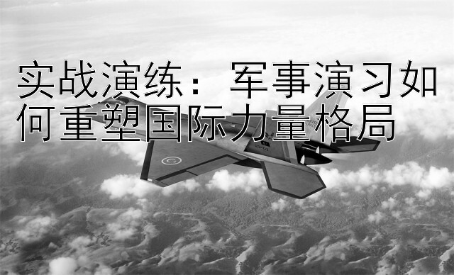 实战演练：军事演习如何重塑国际力量格局