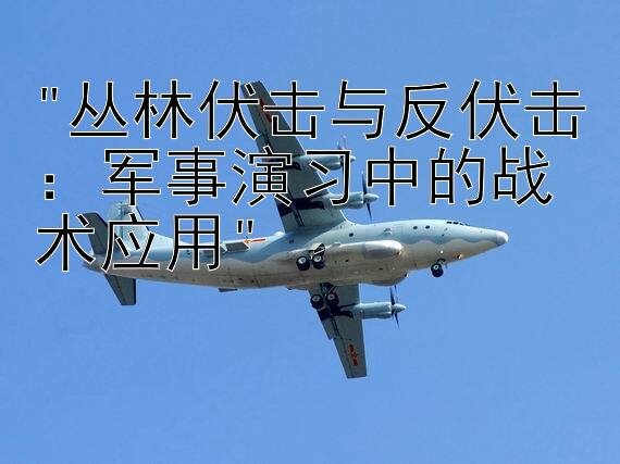 丛林伏击与反伏击：军事演习中的战术应用