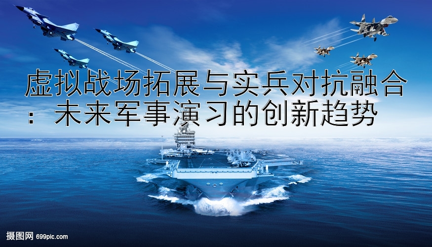 虚拟战场拓展与实兵对抗融合：未来军事演习的创新趋势