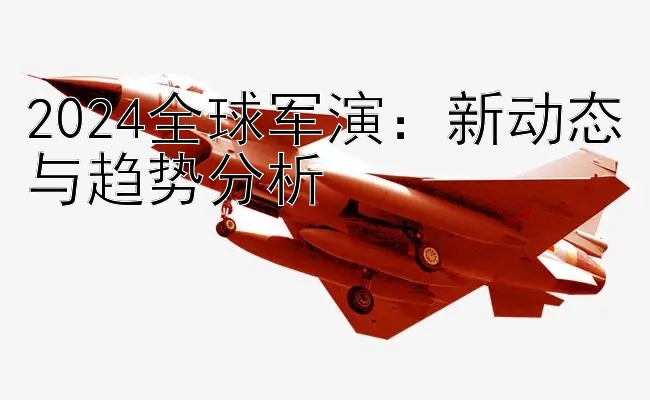 2024全球军演：新动态与趋势分析