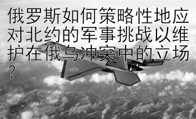 俄罗斯如何策略性地应对北约的军事挑战以维护在俄乌冲突中的立场？